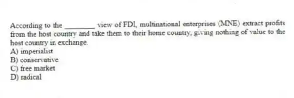 According to the ________ view of FDI, multinational enterprises (MNE) extract profits from the host country and take them to their home country, giving nothing of value to the host country in exchange.
A) imperialist
B) conservative
C) free market
D) radical