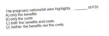 The pragmatic nationalist view highlights ________ of FDI.
A) only the benefits
B) only the costs
C) both the benefits and costs
D) neither the benefits nor the costs