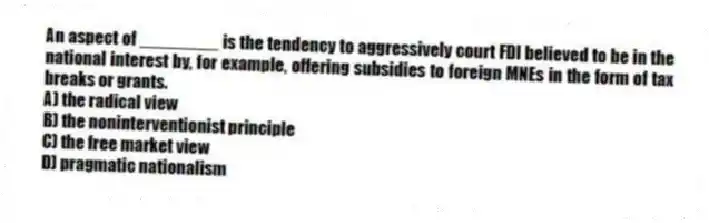 An aspect of ________ is the tendency to aggressively court FDI believed to be in the national interest by, for example, offering subsidies to foreign MNEs in the form of tax breaks or grants.
A) the radical view
B) the noninterventionist principle
C) the free market view
D) pragmatic nationalism