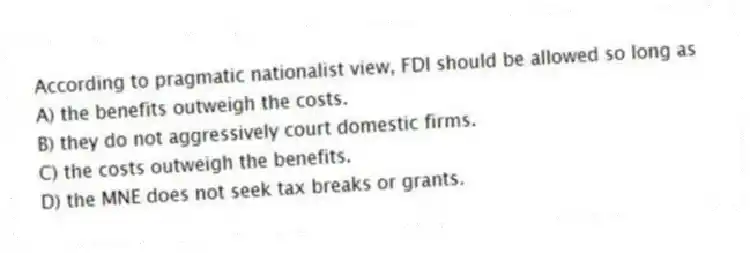 According to pragmatic nationalist view, FDI should be allowed so long as
A) the benefits outweigh the costs.
B) they do not aggressively court domestic firms.
C) the costs outweigh the benefits.
D) the MNE does not seek tax breaks or grants.