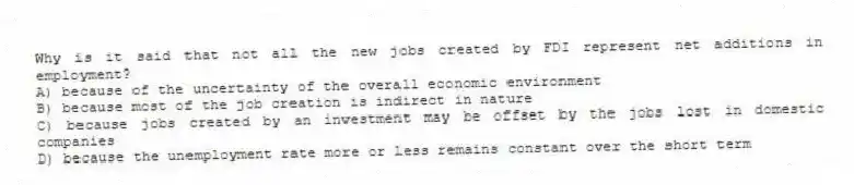 Why is it said that not all the new jobs created by FDI represent net additions in employment?
A) because of the uncertainty of the overall economic environment
B) because most of the job creation is indirect in nature
C) because jobs created by an investment may be offset by the jobs lost in domestic companies
D) because the unemployment rate more or less remains constant over the short term