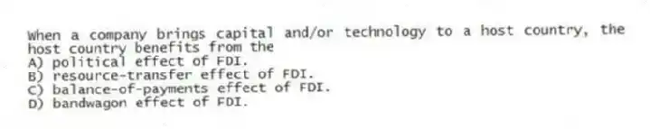 When a company brings capital and/or technology to a host country, the host country benefits from the
A) political effect of FDI.
B) resource-transfer effect of FDI.
C) balance-of-payments effect of FDI.
D) bandwagon effect of FDI.
