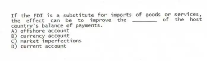 If the FDI is a substitute for imports of goods or services, the effect can be to improve the ________ of the host country's balance of payments.
A) offshore account
B) currency account
C) market imperfections
D) current account