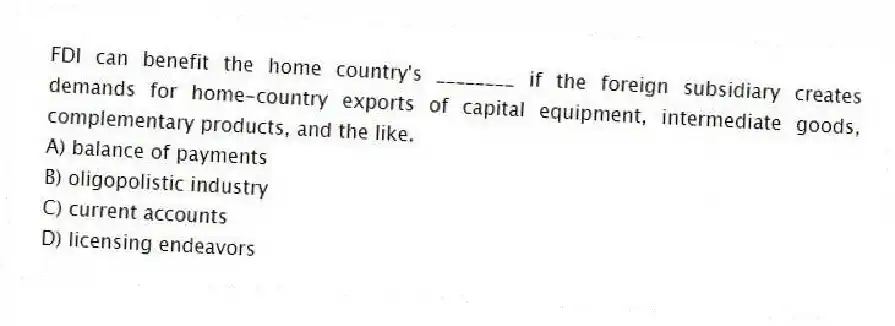 FDI can benefit the home country's ________ if the foreign subsidiary creates demands for home-country exports of capital equipment, intermediate goods, complementary products, and the like.
A) balance of payments
B) oligopolistic industry
C) current accounts
D) licensing endeavors
