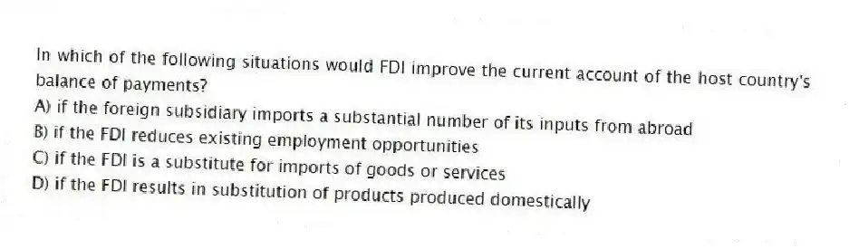 In which of the following situations would FDI improve the current account of the host country's balance of payments?
A) if the foreign subsidiary imports a substantial number of its inputs from abroad
B) if the FDI reduces existing employment opportunities
C) if the FDI is a substitute for imports of goods or services
D) if the FDI results in substitution of products produced domestically