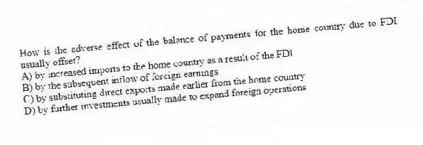 How is the adverse effect of the balance of payments for the home country due to FDI usually offset?
A) by increased imports to the home country as a result of the FDI
B) by the subsequent inflow of foreign earnings
C) by substituting direct exports made earlier from the home country
D) by further investments usually made to expand foreign operations