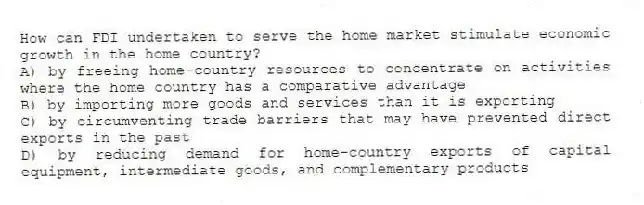 How can FDI undertaken to serve the home market stimulate economic growth in the home country?
A) by freeing home-country resources to concentrate on activities where the home country has a comparative advantage
B) by importing more goods and services than it is exporting
C) by circumventing trade barriers that may have prevented direct exports in the past
D) by reducing demand for home-country exports of capital equipment, intermediate goods, and complementary products