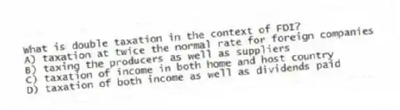 What is double taxation in the context of FDI?
A) taxation at twice the normal rate for foreign companies
B) taxing the producers as well as suppliers
C) taxation of income in both home and host country
D) taxation of both income as well as dividends paid