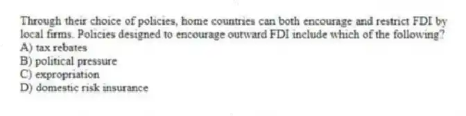 Through their choice of policies, home countries can both encourage and restrict FDI by local firms. Policies designed to encourage outward FDI include which of the following?
A) tax rebates
B) political pressure
C) expropriation
D) domestic risk insurance
