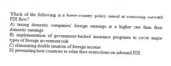 Which of the following is a home-country policy aimed at restricting outward FDI flow?
A) taxing domestic companies' foreign earnings at a higher rate than their domestic earnings
B) implementation of government-backed insurance programs to cover major types of foreign investment risk
C) eliminating double taxation of foreign income
D) persuading host countries to relax their restrictions on inbound FDI