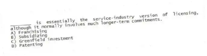 ________ is essentially the service-industry version of licensing, although it normally involves much longer-term commitments.
A) Franchising
B) Subsidizing
C) Greenfield investment
D) Patenting