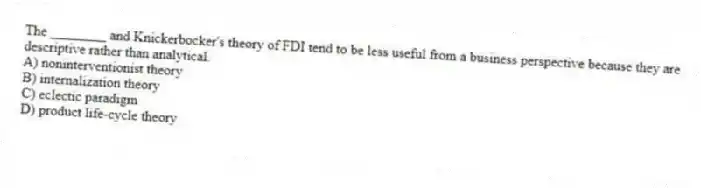 The ________ and Knickerbocker's theory of FDI tend to be less useful from a business perspective because they are descriptive rather than analytical.
A) noninterventionist theory
B) internalization theory
C) eclectic paradigm
D) product life-cycle theory