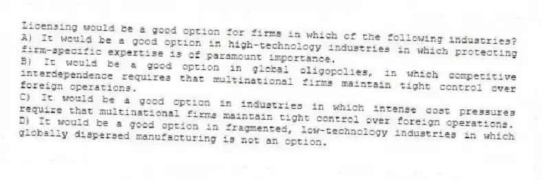 Licensing would be a good option for firms in which of the following industries?
A) It would be a good option in high-technology industries in which protecting firm-specific expertise is of paramount importance.
B) It would be a good option in global oligopolies, in which competitive interdependence requires that multinational firms maintain tight control over foreign operations.
C) It would be a good option in industries in which intense cost pressures require that multinational firms maintain tight control over foreign operations.
D) It would be a good option in fragmented, low-technology industries in which globally dispersed manufacturing is not an option.