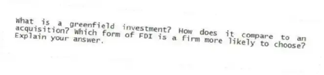What is a greenfield investment? How does it compare to an acquisition? Which form of FDI is a firm more likely to choose? Explain your answer.