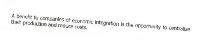 A benefit to companies of economic integration is the opportunity to centralize their production and reduce costs.