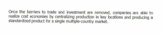 Once the barriers to trade and investment are removed, companies are able to realize cost economies by centralizing production in key locations and producing a standardized product for a single multiple-country market.