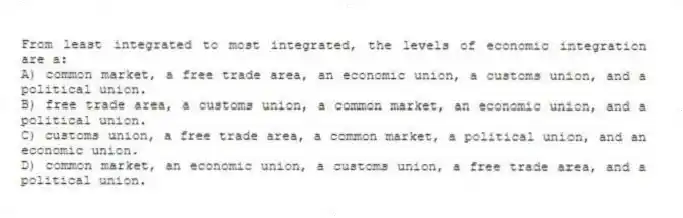 From least integrated to most integrated, the levels of economic integration are a:
A) common market, a free trade area, an economic union, a customs union, and a political union.
B) free trade area, a customs union, a common market, an economic union, and a political union.
C) customs union, a free trade area, a common market, a political union, and an economic union.
D) common market, an economic union, a customs union, a free trade area, and a political union.