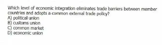 Which level of economic integration eliminates trade barriers between member countries and adopts a common external trade policy?
A) political union
B) customs union
C) common market
D) economic union