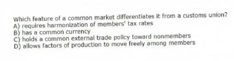 Which feature of a common market differentiates it from a customs union?
A) requires harmonization of members' tax rates
B) has a common currency
C) holds a common external trade policy toward nonmembers
D) allows factors of production to move freely among members