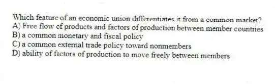 Which feature of an economic union differentiates it from a common market?
A) Free flow of products and factors of production between member countries
B) a common monetary and fiscal policy
C) a common external trade policy toward nonmembers
D) ability of factors of production to move freely between members