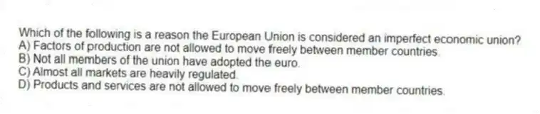 Which of the following is a reason the European Union is considered an imperfect economic union?
A) Factors of production are not allowed to move freely between member countries.
B) Not all members of the union have adopted the euro.
C) Almost all markets are heavily regulated.
D) Products and services are not allowed to move freely between member countries.