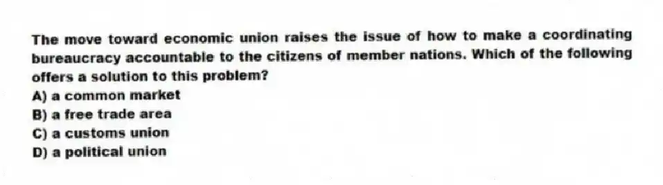 The move toward economic union raises the issue of how to make a coordinating bureaucracy accountable to the citizens of member nations. Which of the following offers a solution to this problem?
A) a common market
B) a free trade area
C) a customs union
D) a political union