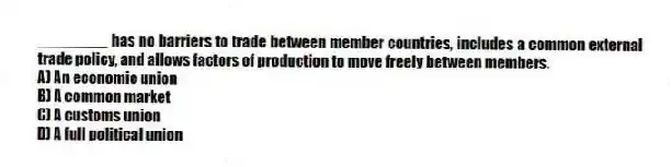 ________ has no barriers to trade between member countries, includes a common external trade policy, and allows factors of production to move freely between members.
A) An economic union
B) A common market
C) A customs union
D) A full political union