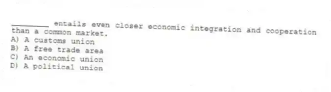 ________ entails even closer economic integration and cooperation than a common market.
A) A customs union
B) A free trade area
C) An economic union
D) A political union