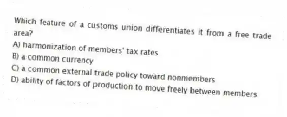 Which feature of a customs union differentiates it from a free trade area?
A) harmonization of members' tax rates
B) a common currency
C) a common external trade policy toward nonmembers
D) ability of factors of production to move freely between members