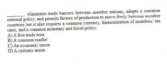 ________ eliminates trade barriers between member nations, adopts a common external policy, and permits factors of production to move freely between member countries but it also requires a common currency, harmonization of members' tax rates, and a common monetary and fiscal policy.
A) A free trade area
B) A common market
C) An economic union
D) A customs union