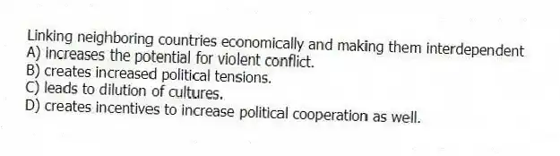Linking neighboring countries economically and making them interdependent
A) increases the potential for violent conflict.
B) creates increased political tensions.
C) leads to dilution of cultures.
D) creates incentives to increase political cooperation as well.