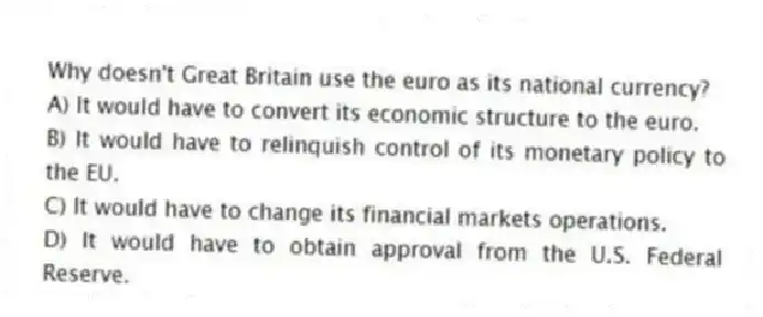 Why doesn't Great Britain use the euro as its national currency?
A) It would have to convert its economic structure to the euro.
B) It would have to relinquish control of its monetary policy to the EU.
C) It would have to change its financial markets operations.
D) It would have to obtain approval from the U.S. Federal Reserve.