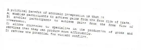 A political benefit of economic integration is that it
A) enables participants to achieve gains from the free flow of trade.
B) enables participants to achieve gains from the free flow of investment.
C) allows countries to specialize in the production of goods and services that they can produce most efficiently.
D) reduces the potential for violent conflict.