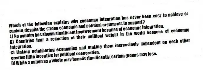 Which of the following explains why economic integration has never been easy to achieve or sustain, despite the strong economic and political arguments in support?
A) No country has shown significant improvement because of economic integration.
B) Countries fear a reduction of their political weight in the world because of economic integration.
C) Linking neighboring economies and making them increasingly dependent on each other creates little incentive for political cooperation.
D) While a nation as a whole may benefit significantly, certain groups may lose.