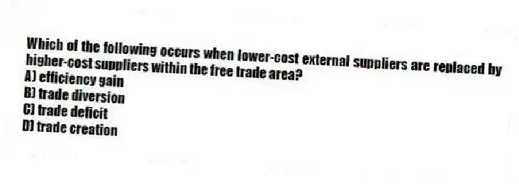 Which of the following occurs when lower-cost external suppliers are replaced by higher-cost suppliers within the free trade area?
A) efficiency gain
B) trade diversion
C) trade deficit
D) trade creation