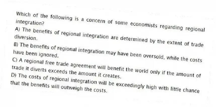 Which of the following is a concern of some economists regarding regional integration?
A) The benefits of regional integration are determined by the extent of trade diversion.
B) The benefits of regional integration may have been oversold, while the costs have been ignored.
C) A regional free trade agreement will benefit the world only if the amount of trade it diverts exceeds the amount it creates.
D) The costs of regional integration will be exceedingly high with little chance that the benefits will outweigh the costs.