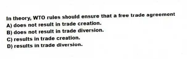 In theory, WTO rules should ensure that a free trade agreement
A) does not result in trade creation.
B) does not result in trade diversion.
C) results in trade creation.
D) results in trade diversion.