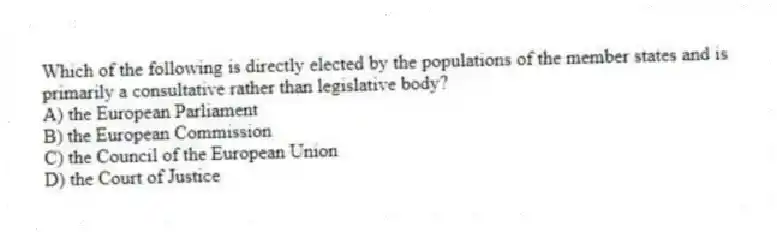 Which of the following is directly elected by the populations of the member states and is primarily a consultative rather than legislative body?
A) the European Parliament
B) the European Commission
C) the Council of the European Union
D) the Court of Justice