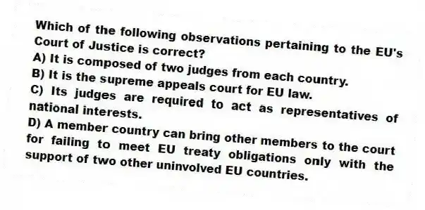 Which of the following observations pertaining to the EU's Court of Justice is correct?
A) It is composed of two judges from each country.
B) It is the supreme appeals court for EU law.
C) Its judges are required to act as representatives of national interests.
D) A member country can bring other members to the court for failing to meet EU treaty obligations only with the support of two other uninvolved EU countries.