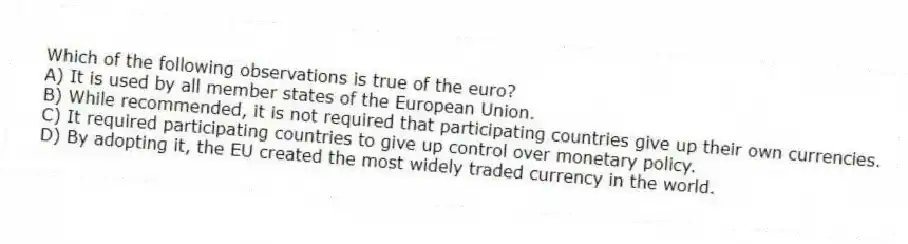 Which of the following observations is true of the euro?
A) It is used by all member states of the European Union.
B) While recommended, it is not required that participating countries give up their own currencies.
C) It required participating countries to give up control over monetary policy.
D) By adopting it, the EU created the most widely traded currency in the world.