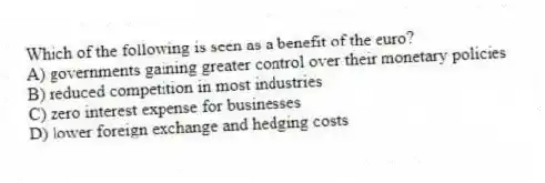 Which of the following is seen as a benefit of the euro?
A) governments gaining greater control over their monetary policies
B) reduced competition in most industries
C) zero interest expense for businesses
D) lower foreign exchange and hedging costs