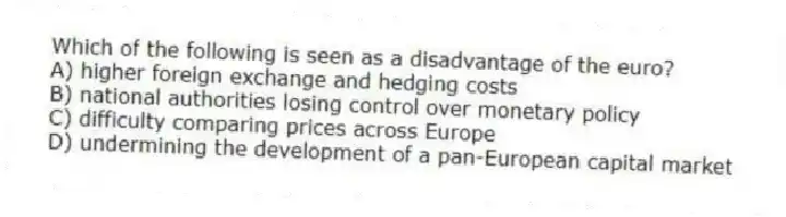 Which of the following is seen as a disadvantage of the euro?
A) higher foreign exchange and hedging costs
B) national authorities losing control over monetary policy
C) difficulty comparing prices across Europe
D) undermining the development of a pan-European capital market