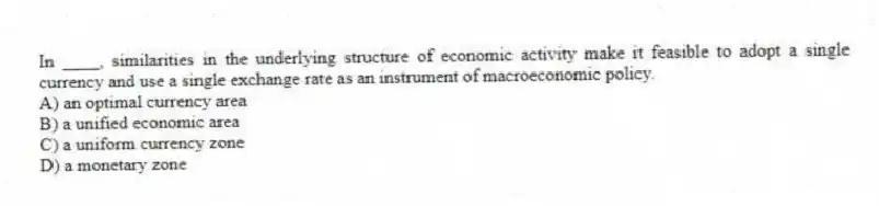 In ____, similarities in the underlying structure of economic activity make it feasible to adopt a single currency and use a single exchange rate as an instrument of macroeconomic policy.
A) an optimal currency area
B) a unified economic area
C) a uniform currency zone
D) a monetary zone