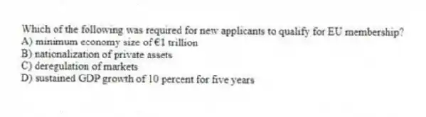 Which of the following was required for new applicants to qualify for EU membership?
A) minimum economy size of €1 trillion
B) nationalization of private assets
C) deregulation of markets
D) sustained GDP growth of 10 percent for five years