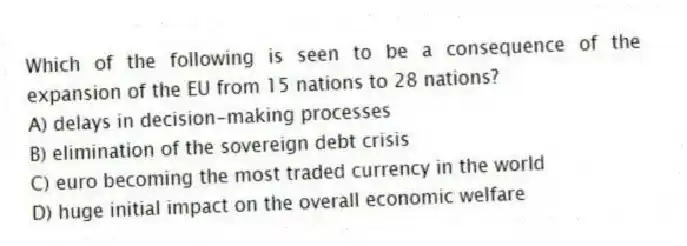 Which of the following is seen to be a consequence of the expansion of the EU from 15 nations to 28 nations?
A) delays in decision-making processes
B) elimination of the sovereign debt crisis
C) euro becoming the most traded currency in the world
D) huge initial impact on the overall economic welfare
