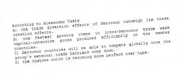 According to Alexander Yeats
A) the trade diversion effects of Mercosur outweigh its trade creation effects.
B) the fastest growing items in intra-Mercosur trade were capital-intensive goods produced efficiently in the member countries.
C) Mercosur countries will be able to compete globally once the group's external trade barriers come down.
D) the customs union is becoming more perfect over time.