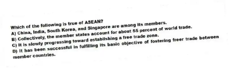 Which of the following is true of ASEAN?
A) China, India, South Korea, and Singapore are among its members.
B) Collectively, the member states account for about 55 percent of world trade.
C) It is slowly progressing toward establishing a free trade zone.
D) It has been successful in fulfilling its basic objective of fostering freer trade between member countries.