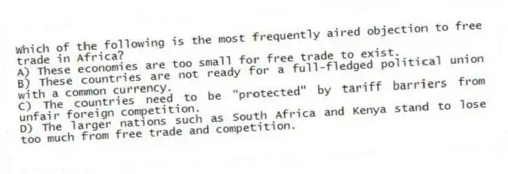 Which of the following is the most frequently aired objection to free trade in Africa?
A) These economies are too small for free trade to exist.
B) These countries are not ready for a full-fledged political union with a common currency.
C) The countries need to be "protected" by tariff barriers from unfair foreign competition.
D) The larger nations such as South Africa and Kenya stand to lose too much from free trade and competition.