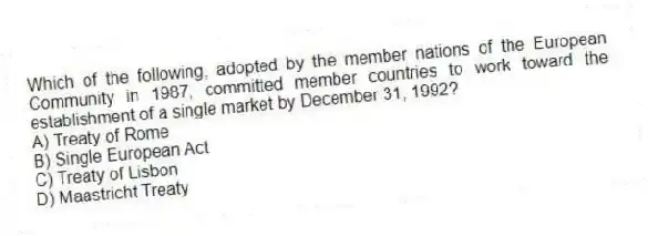 Which of the following, adopted by the member nations of the European Community in 1987, committed member countries to work toward the establishment of a single market by December 31, 1992?
A) Treaty of Rome
B) Single European Act
C) Treaty of Lisbon
D) Maastricht Treaty