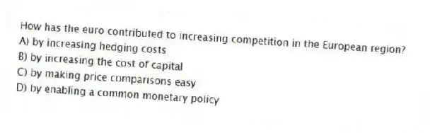 How has the euro contributed to increasing competition in the European region?
A) by increasing hedging costs
B) by increasing the cost of capital
C) by making price comparisons easy
D) by enabling a common monetary policy